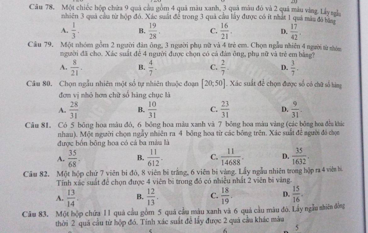 ZU
Câu 78. Một chiếc hộp chứa 9 quả cầu gồm 4 quả màu xanh, 3 quả màu đỏ và 2 quả màu vàng. Lấy ngẫu
nhiên 3 quả cầu từ hộp đó. Xác suất để trong 3 quả cầu lấy được có ít nhất 1 quả màu đỏ bằng
A.  1/3 .  19/28 .  16/21 . D.  17/42 .
B.
C.
Câu 79. Một nhóm gồm 2 người đàn ông, 3 người phụ nữ và 4 trẻ em. Chọn ngẫu nhiên 4 người từ nhóm
người đã cho. Xác suất để 4 người được chọn có cả đàn ông, phụ nữ và trẻ em bằng?
A.  8/21 .  4/7 .  2/7 . D.  3/7 .
B.
C.
Câu 80. Chọn ngẫu nhiên một số tự nhiên thuộc đoạn [20;50]. Xác suất đề chọn được số có chữ số hàng
đơn vị nhỏ hơn chữ số hàng chục là
A.  28/31   10/31   23/31  D.  9/31 .
B.
C.
Câu 81. Có 5 bông hoa màu đỏ, 6 bông hoa màu xanh và 7 bông hoa màu vàng (các bông hoa đều khác
nhau). Một người chọn ngẫy nhiên ra 4 bông hoa từ các bông trên. Xác suất để người đó chọn
được bốn bông hoa có cả ba màu là
A.  35/68 .  11/612 . C.  11/14688 . D.  35/1632 .
B.
Câu 82. Một hộp chứ 7 viên bi đỏ, 8 viên bi trắng, 6 viên bi vàng. Lấy ngẫu nhiên trong hộp ra 4 viên bi.
Tính xác suất đề chọn được 4 viên bi trong đó có nhiều nhất 2 viên bi vàng.
A.  13/14 .  12/13 .  18/19 .
B.
C.
D.  15/16 .
Câu 83. Một hộp chứa 11 quả cầu gồm 5 quả cầu màu xanh và 6 quả cầu màu đỏ. Lấy ngẫu nhiên đồng
thời 2 quả cầu từ hộp đó. Tính xác suất để lấy được 2 quả cầu khác màu
ζ
6
5