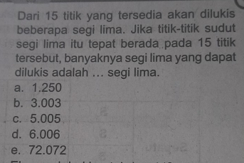 Dari 15 titik yang tersedia akan dilukis
beberapa segi lima. Jika titik-titik sudut
segi lima itu tepat berada pada 15 titik
tersebut, banyaknya segi lima yang dapat
dilukis adalah ... segi lima.
a. 1.250
b. 3.003
c. 5.005
d. 6.006
e. 72.072