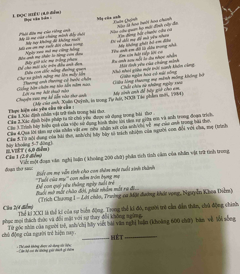 ĐQC HIÊU (4,0 điểm)
Đọc văn bản :
Mẹ của anh
Xuân Quỳnh
Nào là hoa bưởi hoa chanh
Phải đâu mẹ của riêng anh
Nào câu quan họ mái đình cây đa.
Mẹ là mẹ của chúng mình đấy thôi
Xin đừng bắt chước câu ca
Mẹ tuy không đẻ không nuồi
Mà em ơn mẹ suốt đời chưa xong, Đi về dối mẹ để mà yêu nhau
Mẹ không ghét bỏ em đâu
Ngày xưa má mẹ cũng hồng
Bên anh mẹ thức lo từng cơn đau Yêu anh em đã là dâu trong nhà.
Bây giờ tóc mẹ trắng phau Em xin hát tiếp lời ca
Để cho mái tóc trên đầu anh đen. Ru anh sau nỗi lo âu nhọc nhằn
Đâu con đốc nắng đường quen Hát tình yêu của chúng mình
Chợ xa gánh nặng mẹ lên mấy lần Nhỏ nhoi giữa một trời xanh khôn cùng.
Thương anh thương cả bước chân  Giữa ngàn hoa cỏ núi sông
Giống bàn chân mẹ tảo tần năm nao. Giữa lòng thương mẹ mênh mông không bờ
Lời ru mẹ hát thuở nào  Chắt chiu từ những ngày xưa
Chuyện xưa mẹ kể lẫn vào thơ anh Mẹ sinh anh để bây giờ cho em.
(Mẹ của ạnh, Xuân Quỳnh, in trong Tự hát, NXB Tác phẩm mới, 1984)
Thực hiện các yêu cầu từ cầu :
Câu 1.Xác định nhân vật trữ tỉnh trong bài thơ.
Câu 2.Xác định biện pháp tu từ chủ yếu được sử dụng trong bài thơ .
Câu 3.Trình bày hiệu quả của việc sử dụng hình thức lời tâm sự giữa em và anh trong đoạn trích.
Câu 4.Qua lời tâm sự của nhân vật em nêu nhận xét của anh/chị về mẹ của anh trong bài thơ.
Câu 5.Từ nội dung của bài thơ, anh/chị hãy bày tỏ trách nhiệm của người con đối với cha, mẹ (trình
bày khoảng 5-7 dòng).
II.VIÉT ( 6,0 điểm)
Câu 1 (2.0 điểm)
Viết một đoạn văn nghị luận ( khoảng 200 chữ) phân tích tình cảm của nhân vật trữ tình trong
đoạn thơ sau:
Biết ơn mẹ vẫn tính cho con thêm một tuổi sinh thành
“Tuổi của mụ'' con nằm tròn bụng mẹ
Để con quý yêu tháng ngày tuổi trẻ
Buổi mở mắt chào đời, phút nhắm mắt ra đi...
(Trích Chương I - Lời chào, Trường ca Mặt đường khát vọng, Nguyễn Khoa Điềm)
Câu 2(4 điểm)
Thế kỉ XXI là thế kỉ của sự biến động. Trong thế kỉ đó, người trẻ cần dấn thân, chủ động chinh
phục mọi thách thức và đối mặt với sự thay đổi không ngừng.
Từ góc nhìn của người trẻ, anh/chị hãy viết bài văn nghị luận (khoảng 600 chữ) bàn về lối sống
chủ động của người trẻ hiện nay.
_Hét_
- Thí sinh không được sử dụng tài liệu;
- Cán bộ coi thi không giải thích gì thêm