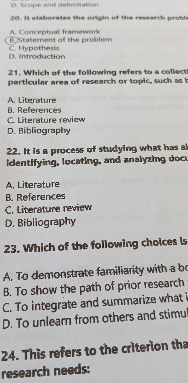 D. Scope and delimitation
20. It elaborates the origin of the research proble
A. Conceptual framework
B Statement of the problem
C. Hypothesis
D. Introduction
21. Which of the following refers to a collecti
particular area of research or topic, such as b
A. Literature
B. References
C. Literature review
D. Bibliography
22. It is a process of studying what has al
identifying, locating, and analyzing docu
A. Literature
B. References
C. Literature review
D. Bibliography
23. Which of the following choices is
A. To demonstrate familiarity with a b
B. To show the path of prior research
C. To integrate and summarize what i
D. To unlearn from others and stimul
24. This refers to the criterion tha
research needs: