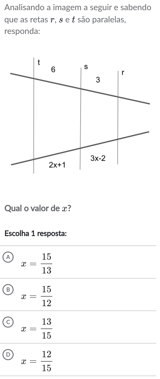 Analisando a imagem a seguir e sabendo
que as retas r, § e t são paralelas,
responda:
Qual o valor de x?
Escolha 1 resposta:
A x= 15/13 
B x= 15/12 
C x= 13/15 
D x= 12/15 