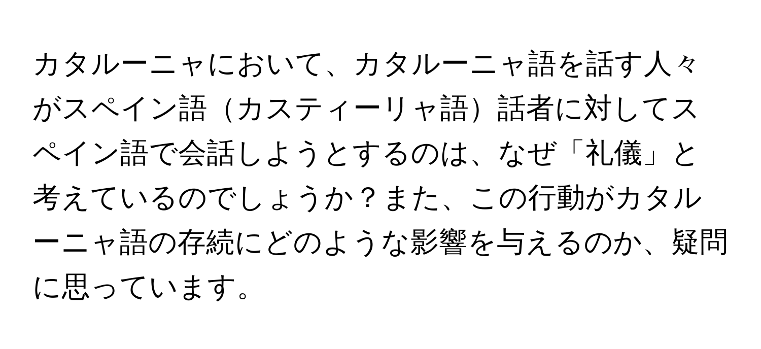 カタルーニャにおいて、カタルーニャ語を話す人々がスペイン語カスティーリャ語話者に対してスペイン語で会話しようとするのは、なぜ「礼儀」と考えているのでしょうか？また、この行動がカタルーニャ語の存続にどのような影響を与えるのか、疑問に思っています。