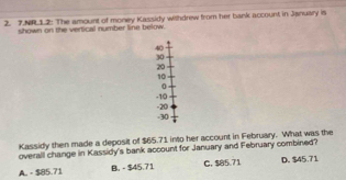 NR1.2: The amount of money Kassidy withdrew from her bank account in January is
shown on the vertical number line below.
40
30
20
10
0
-10
-30 -20
Kassidy then made a deposit of $65.71 into her account in February. What was the
overall change in Kassidy's bank account for January and February combined?
A. - $85.71 B. - $45.71 C. $85.71 D. $45.71