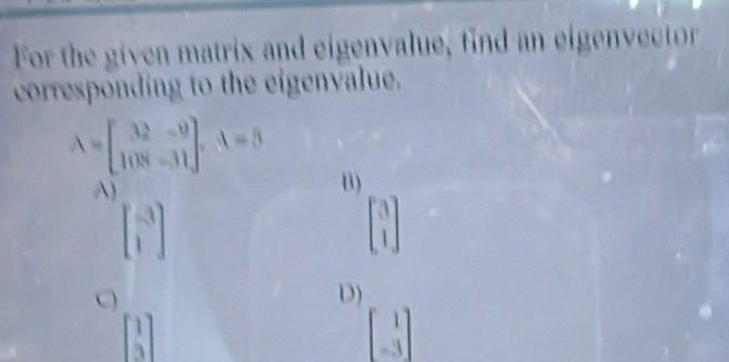 For the given matrix and eigenvalue, find an eigenvector
corresponding to the eigenvalue.
A=beginbmatrix 32&-9 108&-31endbmatrix , A=5
A)
B)
beginbmatrix -3 1endbmatrix
beginbmatrix 3 1endbmatrix

D)
beginbmatrix 1 3endbmatrix
beginbmatrix 1 -3endbmatrix