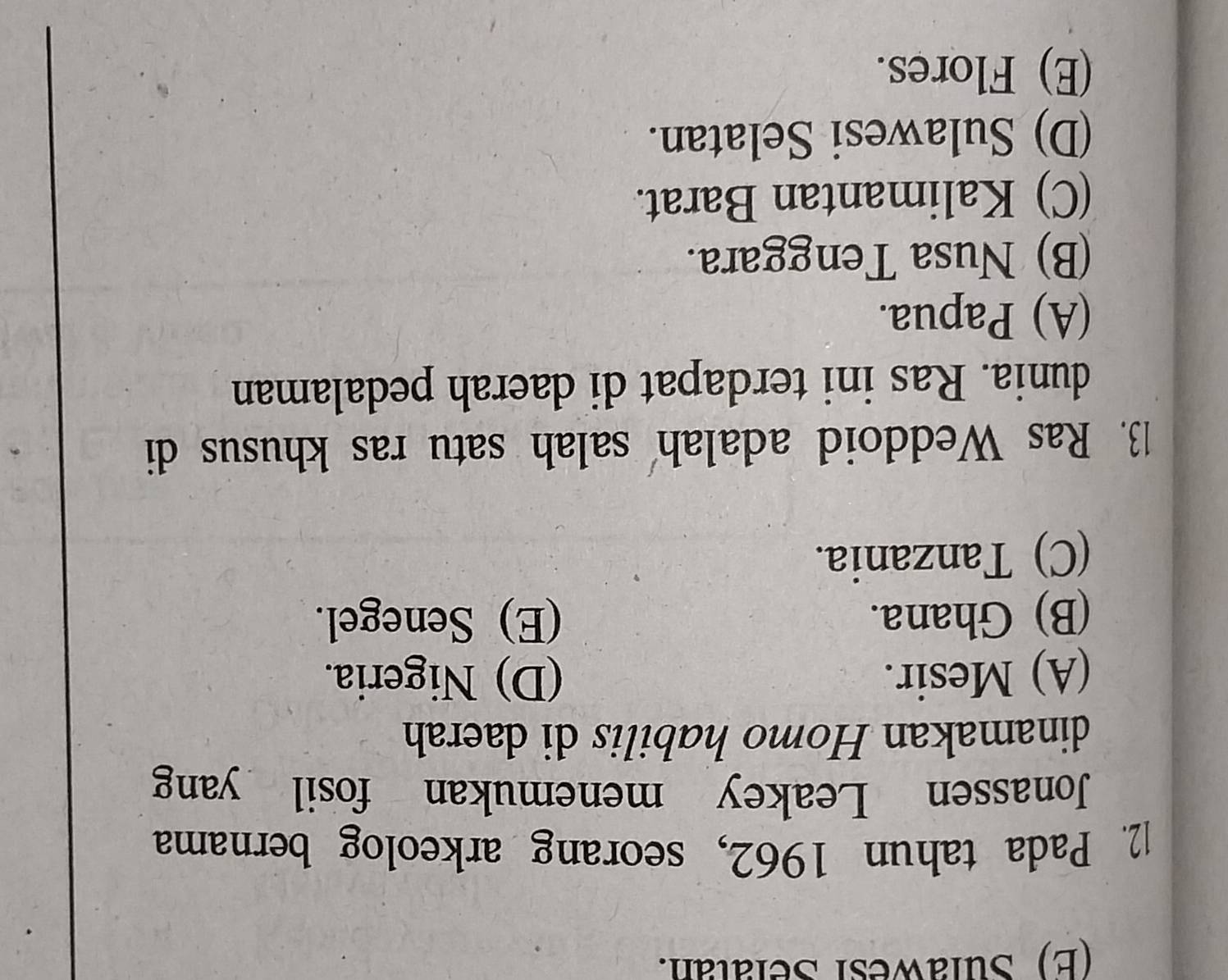 (E) Sulawesi Selatan.
12. Pada tahun 1962, seorang arkeolog bernama
Jonassen Leakey menemukan fosil yang
dinamakan Homo habilis di daerah
(A) Mesir. (D) Nigeria.
(B) Ghana. (E) Senegel.
(C) Tanzania.
13. Ras Weddoid adalah salah satu ras khusus di
dunia. Ras ini terdapat di daerah pedalaman
(A) Papua.
(B) Nusa Tenggara.
(C) Kalimantan Barat.
(D) Sulawesi Selatan.
(E) Flores.