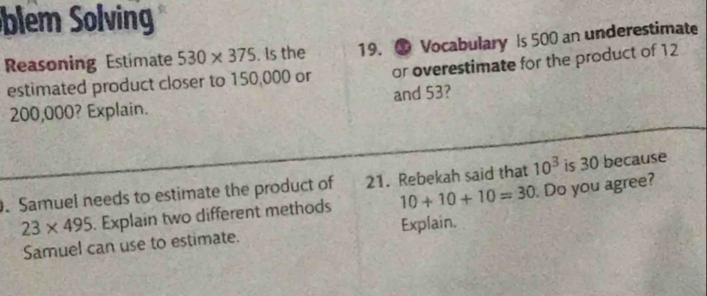 blem Solving 
Reasoning Estimate 530* 375. Is the 19. ④ Vocabulary Is 500 an underestimate 
or overestimate for the product of 12
estimated product closer to 150,000 or
200,000? Explain. and 53? 
. Samuel needs to estimate the product of 21. Rebekah said that 10^3 is 30 because
23* 495. Explain two different methods 10+10+10=30 Do you agree? 
Samuel can use to estimate. Explain.