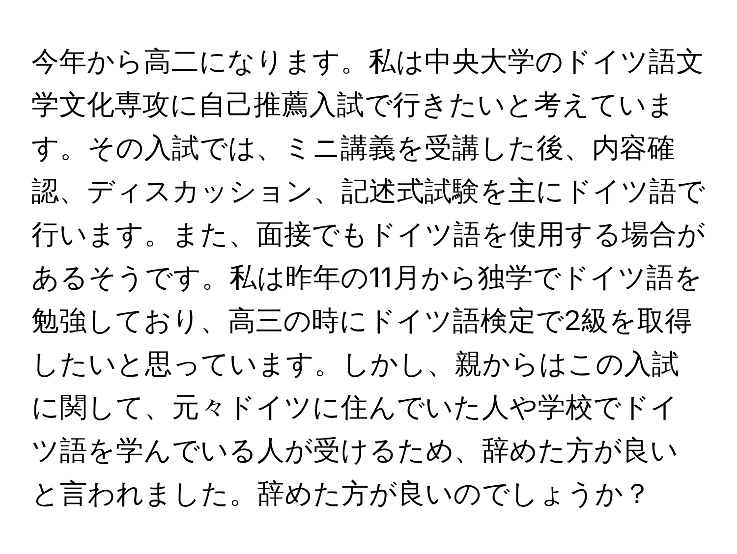 今年から高二になります。私は中央大学のドイツ語文学文化専攻に自己推薦入試で行きたいと考えています。その入試では、ミニ講義を受講した後、内容確認、ディスカッション、記述式試験を主にドイツ語で行います。また、面接でもドイツ語を使用する場合があるそうです。私は昨年の11月から独学でドイツ語を勉強しており、高三の時にドイツ語検定で2級を取得したいと思っています。しかし、親からはこの入試に関して、元々ドイツに住んでいた人や学校でドイツ語を学んでいる人が受けるため、辞めた方が良いと言われました。辞めた方が良いのでしょうか？