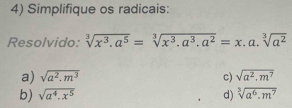 Simplifique os radicais:
Resolvido: sqrt[3](x^3.a^5)=sqrt[3](x^3.a^3.a^2)=x. _ a. sqrt[3](a^2).
a) sqrt(a^2.m^3) c) sqrt(a^2.m^7)
b) sqrt(a^4.x^5) d) sqrt[3](a^6.m^7)