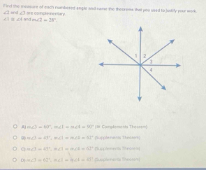 Find the measure of each numbered angle and name the theorems that you used to justify your work.
∠ 2and∠ 3= re complementary
∠ 1≌ ∠ 4andm∠ 2=28°.
m∠ 3=60°, m∠ 1=m∠ 4=90° (# Complements Theorem)
B m∠ 3=45°, m∠ 1=m∠ 4=62° Sucolements Théorem
C m∠ 3=45°, m∠ 1=m∠ 4=62° (Supplements Thearei)
0 m∠ 3=62°, m∠ 1=m∠ 4=45° Supplements Theorem)