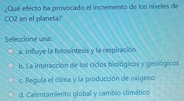 ¿Qué efecto ha provocado el incremento de los niveles de 
CO2 en el planeta? 
Seleccione una: 
a. Influye la fotosíntesis y la respiración 
b. La interacción de los ciclos biológicos y geológicos 
c. Regula el clima y la producción de oxigeno 
d. Calentamiento global y cambio climático