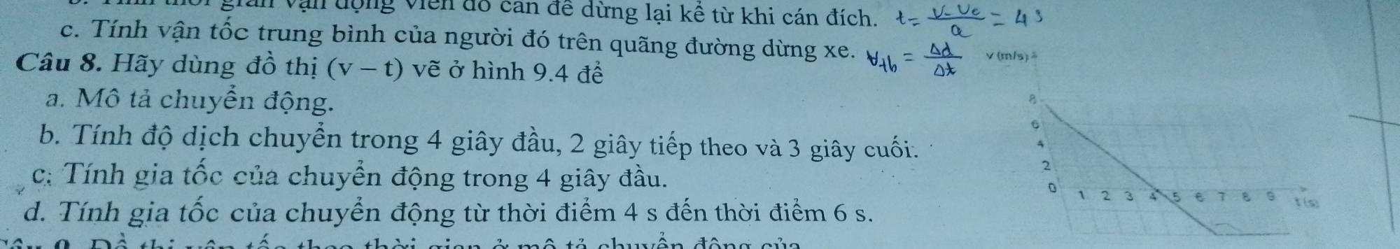 gian vận động viên đổ can đề dừng lại kề từ khi cán đích. 
c. Tính vận tốc trung bình của người đó trên quãng đường dừng xe. V(m/s)
Câu 8. Hãy dùng đồ thị (v-t) vẽ ở hình 9.4 để 
a. Mô tả chuyển động. 
6 
b. Tính độ dịch chuyển trong 4 giây đầu, 2 giây tiếp theo và 3 giây cuối. 
c: Tính gia tốc của chuyển động trong 4 giây đầu. 
2 
D 1 2 3 5 e 1 ε t (s)
d. Tính gia tốc của chuyển động từ thời điểm 4 s đến thời điểm 6 s.