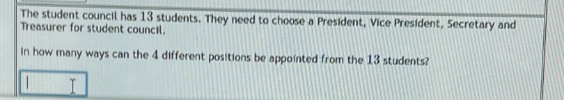 The student council has 13 students. They need to choose a President, Vice President, Secretary and 
Treasurer for student council. 
In how many ways can the 4 different positions be appointed from the 13 students?