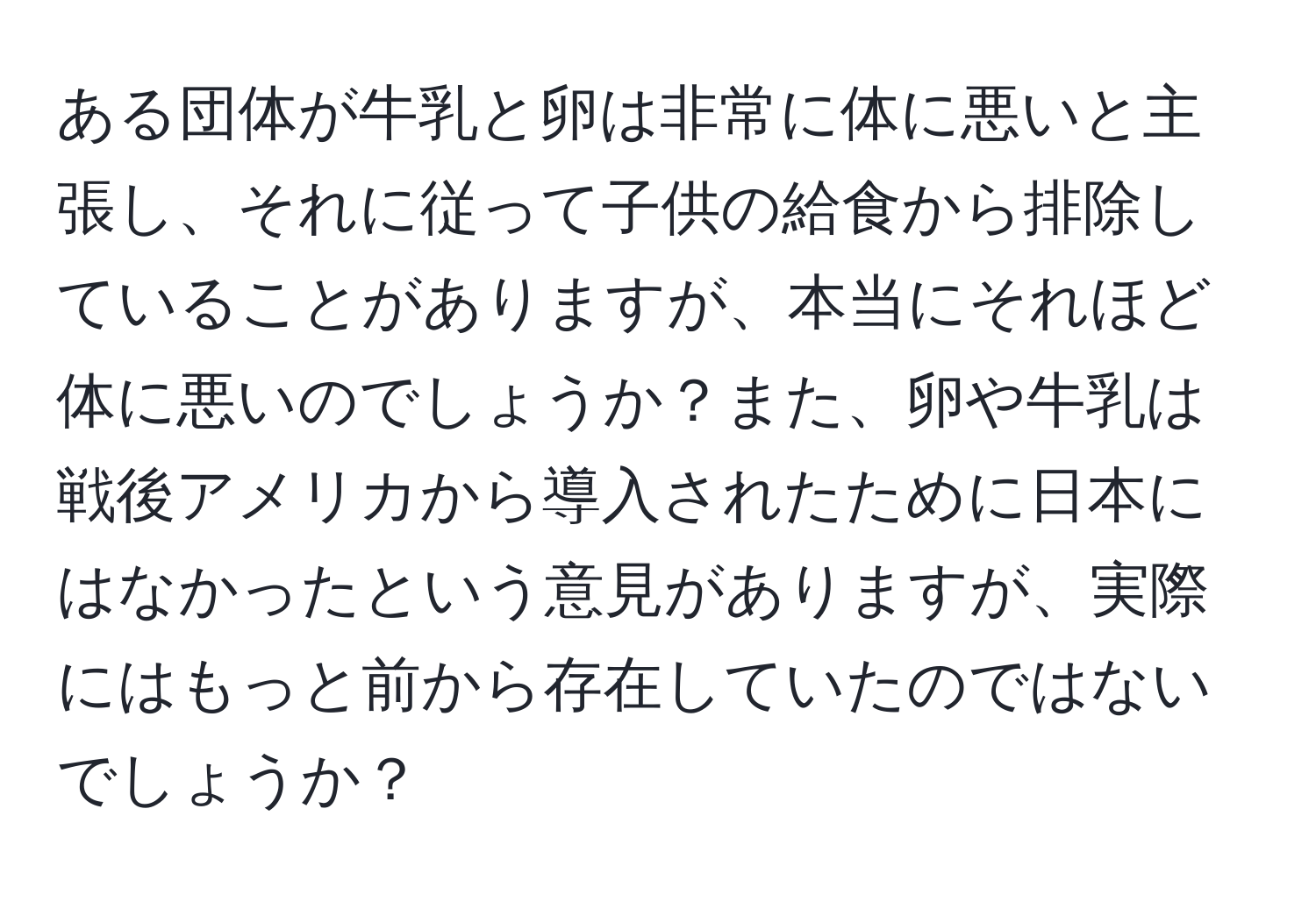 ある団体が牛乳と卵は非常に体に悪いと主張し、それに従って子供の給食から排除していることがありますが、本当にそれほど体に悪いのでしょうか？また、卵や牛乳は戦後アメリカから導入されたために日本にはなかったという意見がありますが、実際にはもっと前から存在していたのではないでしょうか？