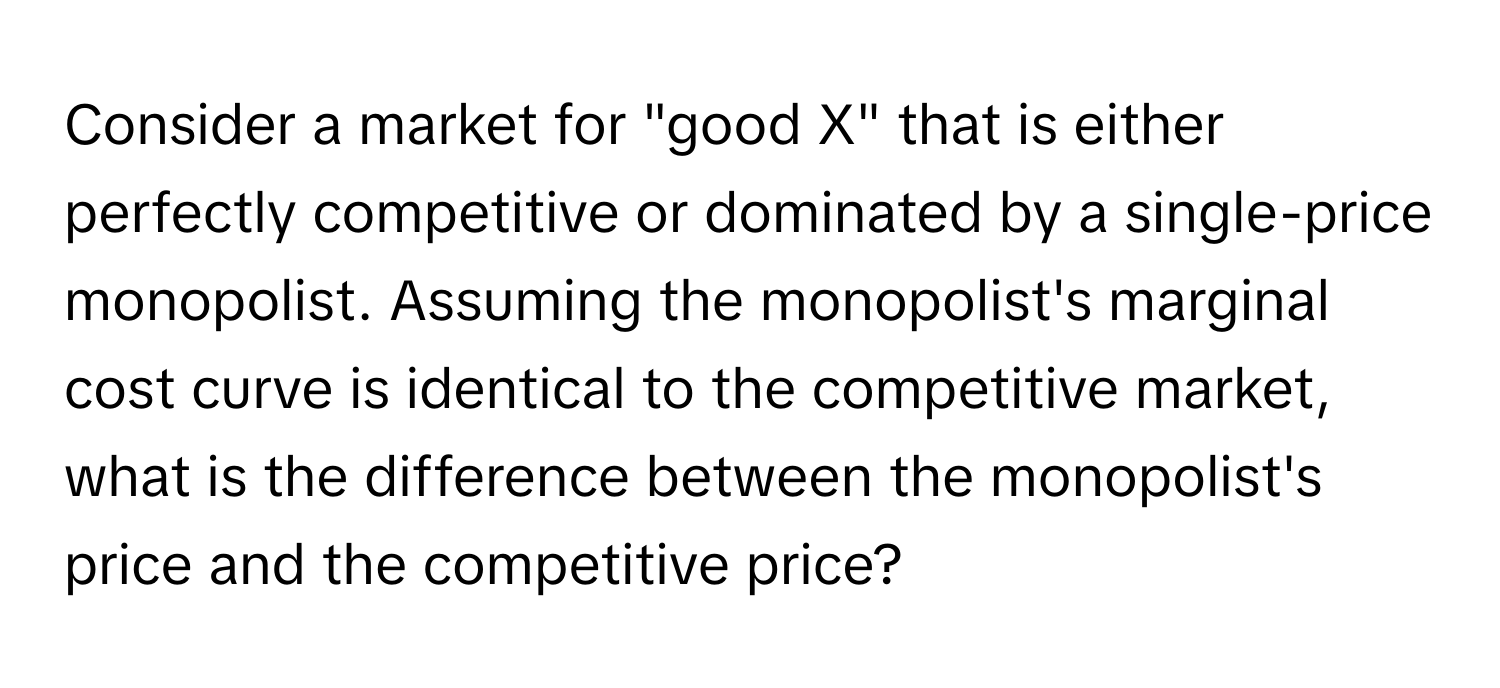 Consider a market for "good X" that is either perfectly competitive or dominated by a single-price monopolist. Assuming the monopolist's marginal cost curve is identical to the competitive market, what is the difference between the monopolist's price and the competitive price?