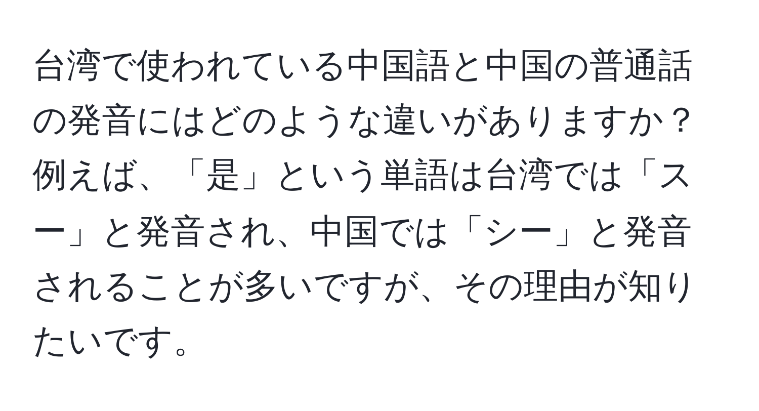 台湾で使われている中国語と中国の普通話の発音にはどのような違いがありますか？例えば、「是」という単語は台湾では「スー」と発音され、中国では「シー」と発音されることが多いですが、その理由が知りたいです。