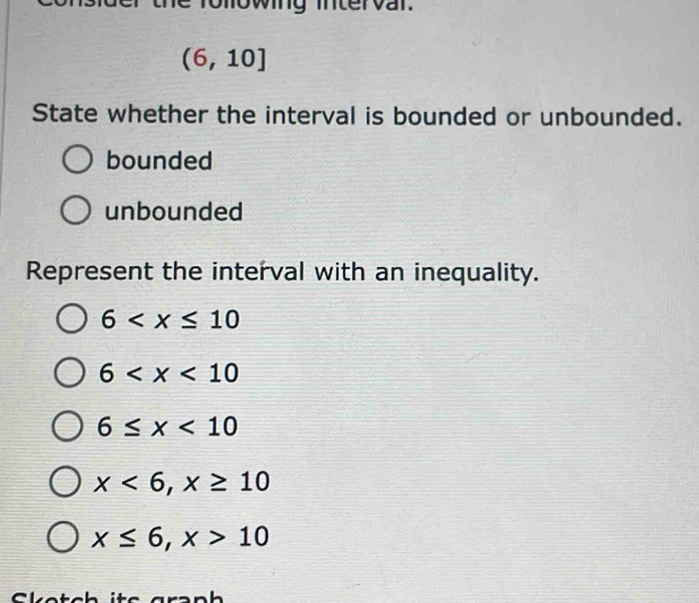 owing mtervar
(6,10]
State whether the interval is bounded or unbounded.
bounded
unbounded
Represent the interval with an inequality.
6
6
6≤ x<10</tex>
x<6</tex>, x≥ 10
x≤ 6, x>10
Cletch ite arənh