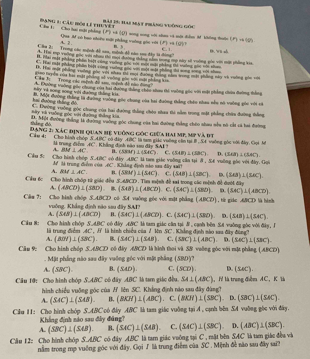 Dạng 1: Câu hỏi lí thuyết
bài 25: hai mặt phăng vuông góc
Câu 1: Cho hai mặt phẳng (P) và (Q) song song với nhau và một điểm M không thuộc (P) và (Q).
Qua M có bao nhiêu mặt phẳng vuông góc với (P) và (Q)?
A. 2 .
B. 3 C. 1. D. Vô số.
Câu 2: Trong các mệnh đề sau, mệnh đề nào sau đây là đúng?
A. Hai mp vuông góc với nhau thì mọi đường thắng năm trong mp này sẽ vuông góc với mặt phẳng kia
B. Hai mặt phẳng phân biệt cùng vuông góc với một mặt phẳng thì vuông góc với nhau.
C. Hai mặt phẳng phân biệt cùng vuông góc với một mặt phẳng thì song song với nhau.
D. Hai mặt phẳng vuông góc với nhau thì mọi đường thăng nằm trong mặt phẳng này và vuông gốc với
giao tuyến của hai mặt phẳng sẽ vuông góc với mặt phẳng kia.
Câu 3: Trong các mệnh đề sau, mệnh đề nào đúng?
A. Đường vuông góc chung của hai đường thăng chéo nhau thì vuông góc với mặt phẳng chứa đường thẳng
này và song song với đường thẳng kia.
B. Một đường thằng là đường vuồng góc chung của hai đường thằng chéo nhau nếu nó vuông góc với cả
hai đường thắng đó.
C. Đường vuông góc chung của hai đường thẳng chéo nhau thì nằm trong mặt phẳng chứa đường thẳng
này và vuông góc với đường thẳng kia.
D. Một đường thẳng là đường vuỡng góc chung của hai đường thẳng chéo nhau nếu nó cắt cả hai đường
thẳng đó.
Dạng 2: Xác định quan hệ vuông góc giữa hai mp, mp và đt
Câu 4: Cho hình chóp S.ABC có đáy ABC là tam giác vuông cân tại B , SA vuông góc với đáy. Gọi M
là trung điểm AC . Khẳng định nào sau đây SAI ?
A. BM⊥ AC. B. (SBM)⊥ (SAC). C. (SAB)⊥ (SBC). D. (SAB)⊥ (SAC).
Câu 5: p Cho hình chóp S.ABC có đáy ABC là tam giác vuông cân tại B , SA vuông góc với đáy. Gọi
Mô là trung điểm của AC . Khẳng định nào sau đây sai?
A. BM⊥ AC. B. (SBM)⊥ (SAC). C. (SAB)⊥ (SBC). D. (SAB)⊥ (SAC).
Câu 6: Cho hình chóp tứ giác đều S.ABCD . Tìm mệnh đề sai trong các mệnh đề dướI đây
A. (ABCD)⊥ (SBD) B. (SAB)⊥ (ABCD) C. (SAC)⊥ (SBD). D. (SAC)⊥ (ABCD).
Câu 7: Cho hình chóp S.ABCD có SA vuông góc với mặt phẳng (A |BCD| , tứ giác ABCD là hình
vuông. Khẳng định nào sau đây SAI?
A. (SAB)⊥ (ABCD) B. (SAC)⊥ (ABCD) C.(SAC)⊥ (SBD) D. (SAB)⊥ (SAC).
Câu 8: Cho hình chóp S.ABC có đáy ABC là tam giác cân tại B , cạnh bên SA vuông góc với đáy, I
là trung điểm AC , H là hình chiếu của / lên SC . Khẳng định nào sau đây đủng?
A. (BIH)⊥ (SBC). B. (SAC)⊥ (SAB). C. (SBC)⊥ (ABC). D. (SAC)⊥ (SBC).
Câu 9: Cho hình chóp S.ABCD có đáy ABCD là hình thoi và SB vuông góc với mặt phẳng (ABCD)
. Mặt phẳng nào sau đây vuông góc với mặt phẳng (SBD)?
A. (SBC) B. (SAD). C. (SCL ) . D. ( SAC ) .
Câu 10: Cho hình chóp S.ABC có đáy ABC là tam giác đều. SA⊥ (ABC) , H là trung điểm AC, K là
hình chiếu vuông góc của H lên SC. Khẳng định nào sau đây đúng?
A. (SAC)⊥ (SAB). B. (BKH)⊥ (ABC). C. (BKH)⊥ (SBC). D. (SBC)⊥ (SAC).
Câu 11: Cho hình chóp S.ABC có đáy ABC là tam giác vuông tại Á , cạnh bên SA vuông góc với đáy.
Khẳng định nào sau đây đúng?
A. (SBC)⊥ (SAB). B. (SAC)⊥ (SAB). C. (SAC)⊥ (SBC). D. (ABC)⊥ (SBC).
Câu 12: Cho hình chóp S.ABC có đáy ABC là tam giác vuông tại C , mặt bên SAC là tam giác đều và
nằm trong mp vuông góc với đáy. Gọi I là trung điểm của SC . Mệnh đề nào sau đây sai?