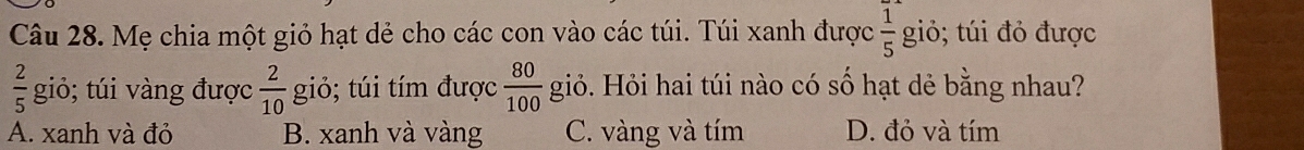 Mẹ chia một giỏ hạt dẻ cho các con vào các túi. Túi xanh được  1/5  giỏ; túi đỏ được
 2/5  giỏ; túi vàng được  2/10  giỏ; túi tím được  80/100 gid b. Hỏi hai túi nào có số hạt dẻ bằng nhau?
A. xanh và đỏ B. xanh và vàng C. vàng và tím D. đỏ và tím