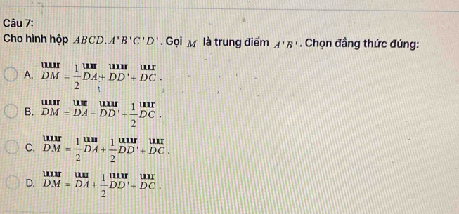 Cho hình hộp ABCD.A'B'C'D'. Gọi M là trung điểm A'B'. Chọn đẳng thức đúng:
A. beginarrayr uur DM= 1/2 DA+DD'+DC· endarray
B. beginarrayr uuruum DH DM=DA+DD'+ 1/2 DC.endarray
C. beginarrayr uur DM= 1/2 DA+ 1/2 DD'+DC.endarray
D. beginarrayr uur DM=DA+ 1/2 DD'+DC.endarray