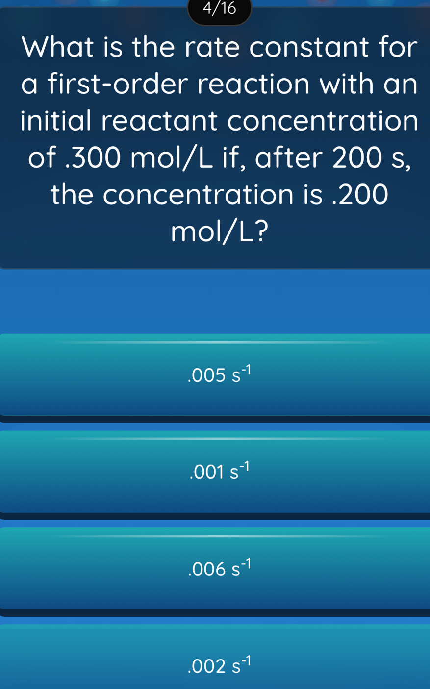 4/16
What is the rate constant for
a first-order reaction with an
initial reactant concentration
of . 300 mol/L if, after 200 s,
the concentration is . 200
mol/L?
.005s^(-1)
.001s^(-1)
.006s^(-1)
.002s^(-1)