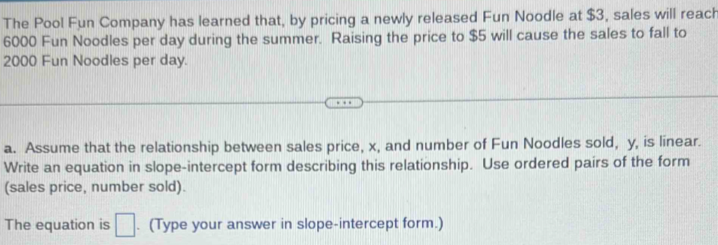 The Pool Fun Company has learned that, by pricing a newly released Fun Noodle at $3, sales will reach
6000 Fun Noodles per day during the summer. Raising the price to $5 will cause the sales to fall to
2000 Fun Noodles per day. 
a. Assume that the relationship between sales price, x, and number of Fun Noodles sold, y, is linear. 
Write an equation in slope-intercept form describing this relationship. Use ordered pairs of the form 
(sales price, number sold). 
The equation is □. (Type your answer in slope-intercept form.)