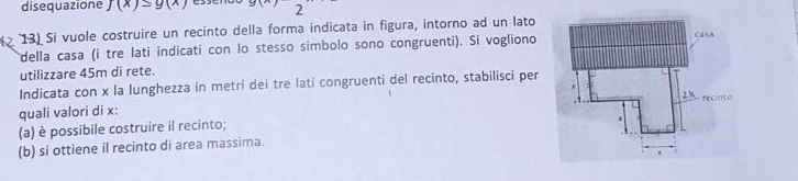 disequazione J(x)≤ g(x) xy
13) Si vuole costruire un recinto della forma indicata in figura, intorno ad un lato 
della casa (i tre lati indicati con lo stesso simbolo sono congruenti). Si vogliono 
utilizzare 45m di rete. 
Indicata con x la lunghezza in metri dei tre lati congruenti del recinto, stabilisci per 
quali valori di x : 
(a) è possibile costruire il recinto; 
(b) si ottiene il recinto di area massima.