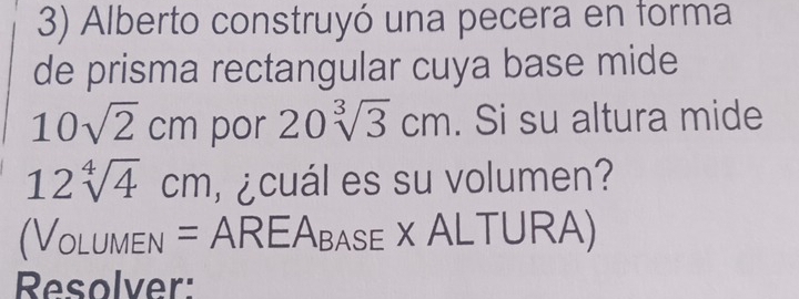 Alberto construyó una pecera en forma 
de prisma rectangular cuya base mide
10sqrt(2)cm por 20sqrt[3](3)cm. Si su altura mide
12sqrt[4](4)cm ¿ cuál es su volumen? 
(Volumen = AREAbase  x ALTURA) 
Resolver: