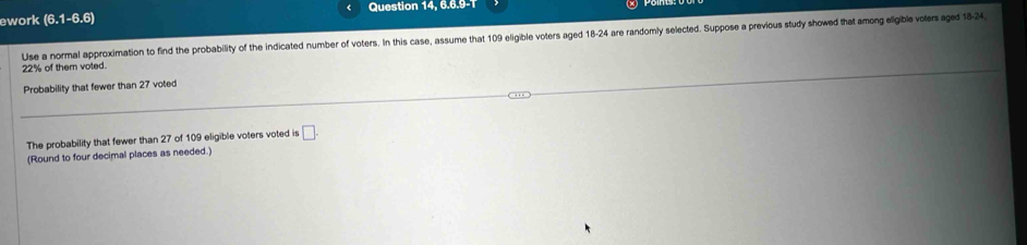 ework (6.1-6.6) Question 14, 6.6.9-T 
Use a normal approximation to find the probability of the indicated number of voters. In this case, assume that 109 eligible voters aged 18-24 are randomly selected. Suppose a previous study showed that among eligible volers aged 18-24
22% of them voted. 
Probability that fewer than 27 voted 
The probability that fewer than 27 of 109 eligible voters voted is □. 
(Round to four decimal places as needed.)