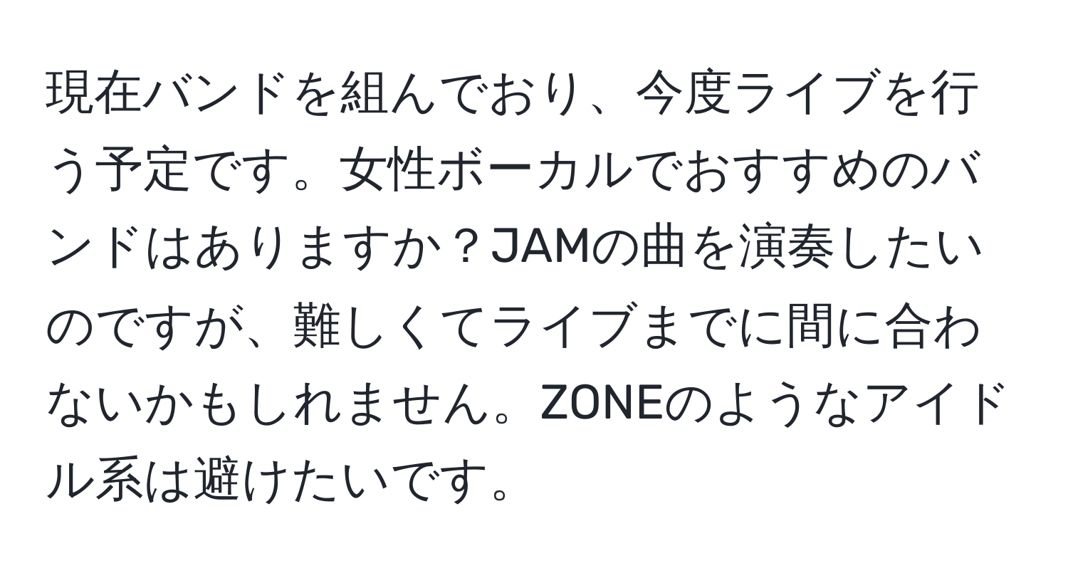 現在バンドを組んでおり、今度ライブを行う予定です。女性ボーカルでおすすめのバンドはありますか？JAMの曲を演奏したいのですが、難しくてライブまでに間に合わないかもしれません。ZONEのようなアイドル系は避けたいです。