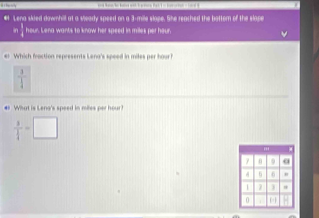 at hessly ik Baser füs Balnr wh Ferekoue, Fak = Sistrickionn=== evel B
• Lena skied downhill at a steady speed on a 3-mile slope: She reached the bottom of the slope
In  1/4  hour Lena wants to know her speed in miles per hour.
Which fraction represents Lena's speed in miles per hour?
frac 3 1/4 
@ What is Lena's speed in miles per hour?
frac 3 1/4 =□