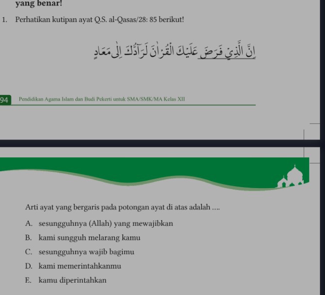 yang benar!
1. Perhatikan kutipan ayat Q.S. al-Qasas/ 28:85 berikut!
j o sì si q z ji
94 Pendidikan Agama Islam dan Budi Pekerti untuk SMA/SMK/MA Kelas XII
Arti ayat yang bergaris pada potongan ayat di atas adalah ....
A. sesungguhnya (Allah) yang mewajibkan
B. kami sungguh melarang kamu
C. sesungguhnya wajib bagimu
D. kami memerintahkanmu
E. kamu diperintahkan