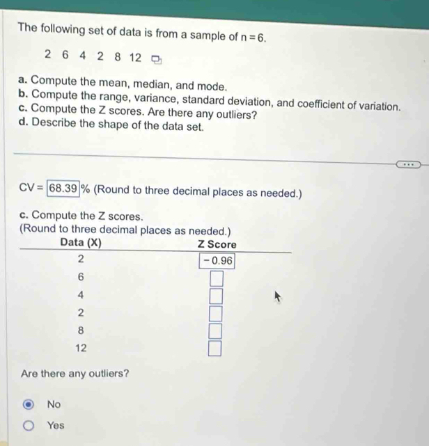 The following set of data is from a sample of n=6.
2 6 4 2 8 12
a. Compute the mean, median, and mode.
b. Compute the range, variance, standard deviation, and coefficient of variation.
c. Compute the Z scores. Are there any outliers?
d. Describe the shape of the data set.
CV=|68.39|% (Round to three decimal places as needed.)
c. Compute the Z scores.
Are there any outliers?
No
Yes