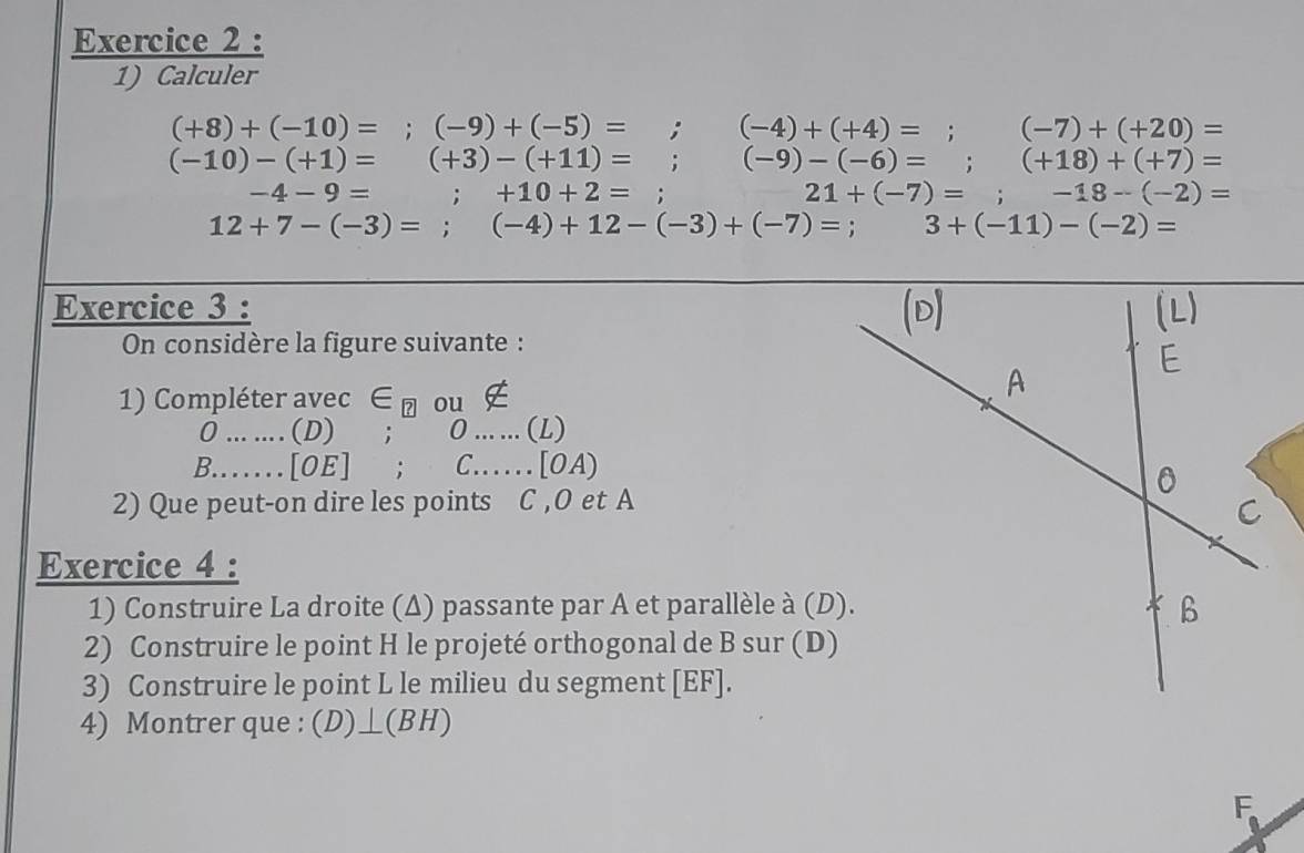 Calculer
(+8)+(-10)=; (-9)+(-5)=; (-4)+(+4)=; (-7)+(+20)=
(-10)-(+1)=(+3)-(+11)=; (-9)-(-6)=; (+18)+(+7)=
-4-9= ;+10+2=; 21+(-7)=; □  -18-(-2)=
12+7-(-3)=; (-4)+12-(-3)+(-7)=; 3+(-11)-(-2)=
Exercice 3 : 
On considère la figure suivante : 
1) Compléter ave ec ∈ _boxed ? ou ∉
0......(D); 0......(L)
B......[OE];C.......[OA)
2) Que peut-on dire les points C , O et A 
Exercice 4 : 
1) Construire La droite (Δ) passante par A et parallèle à (D). 
2) Construire le point H le projeté orthogonal de B sur (D) 
3) Construire le point L le milieu du segment [ EF ]. 
4) Montrer que : . (D)⊥ (BH)
F
