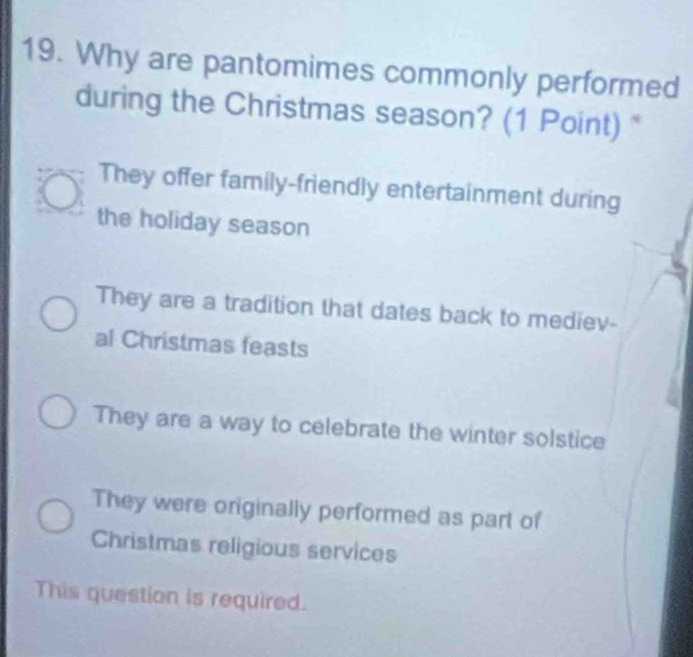 Why are pantomimes commonly performed
during the Christmas season? (1 Point) *
They offer family-friendly entertainment during
the holiday season
They are a tradition that dates back to mediev-
al Christmas feasts
They are a way to celebrate the winter solstice
They were originally performed as part of
Christmas religious services
This question is required.