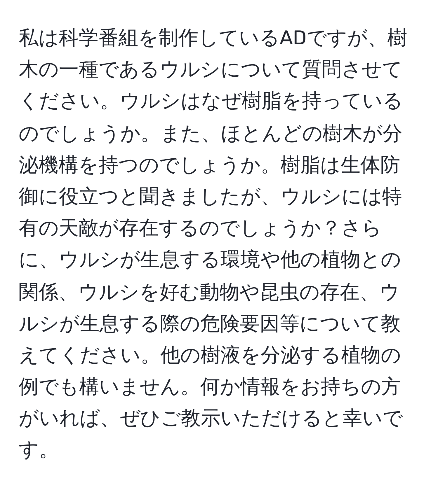 私は科学番組を制作しているADですが、樹木の一種であるウルシについて質問させてください。ウルシはなぜ樹脂を持っているのでしょうか。また、ほとんどの樹木が分泌機構を持つのでしょうか。樹脂は生体防御に役立つと聞きましたが、ウルシには特有の天敵が存在するのでしょうか？さらに、ウルシが生息する環境や他の植物との関係、ウルシを好む動物や昆虫の存在、ウルシが生息する際の危険要因等について教えてください。他の樹液を分泌する植物の例でも構いません。何か情報をお持ちの方がいれば、ぜひご教示いただけると幸いです。