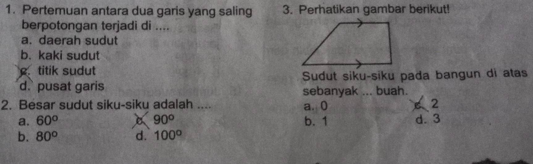 Pertemuan antara dua garis yang saling 3. Perhatikan gambar berikut!
berpotongan terjadi di ....
a. daerah sudut
b. kaki sudut. titik sudut
Sudut siku-siku pada bangun di atas
d. pusat garis
sebanyak ... buah.
2. Besar sudut siku-siku adalah .... a. 0 6 2
a. 60° X 90° b. 1 d. 3
b. 80° d. 100°