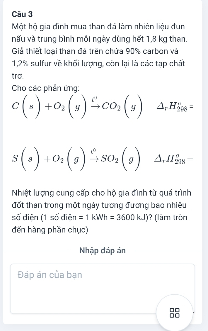 Một hộ gia đình mua than đá làm nhiên liệu đun 
nấu và trung bình mỗi ngày dùng hết 1,8 kg than. 
Giả thiết loại than đá trên chứa 90% carbon và
1,2% sulfur về khối lượng, còn lại là các tạp chất 
tro. 
Cho các phản ứng:
C(s)+O_2(g)xrightarrow t^0CO_2(g)△ _rH_(298)°=
S(s)+O_2(g)xrightarrow t^0SO_2(g)△ _rH_(298)^o=
Nhiệt lượng cung cấp cho hộ gia đình từ quá trình 
đốt than trong một ngày tương đương bao nhiêu 
số điện (1 số điện =1kWh=3600kJ) ? (làm tròn 
đến hàng phần chục) 
Nhập đáp án 
Đáp án của bạn