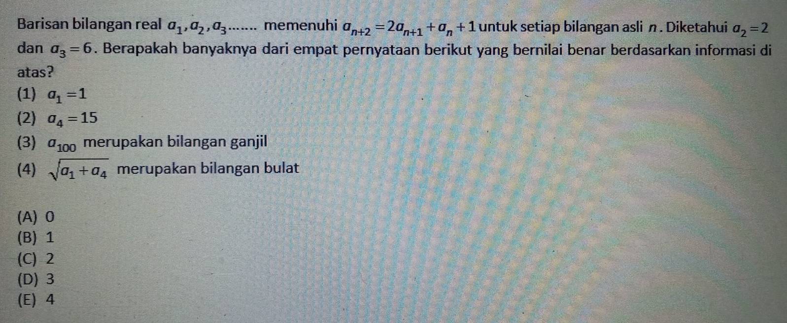 Barisan bilangan real a_1, a_2, a_3....... memenuhi a_n+2=2a_n+1+a_n+1 untuk setiap bilangan asli n. Diketahui a_2=2
dan a_3=6. Berapakah banyaknya dari empat pernyataan berikut yang bernilai benar berdasarkan informasi di
atas?
(1) a_1=1
(2) a_4=15
(3) a_100 merupakan bilangan ganjil
(4) sqrt(a_1)+a_4 merupakan bilangan bulat
(A) 0
(B) 1
(C) 2
(D) 3
(E) 4