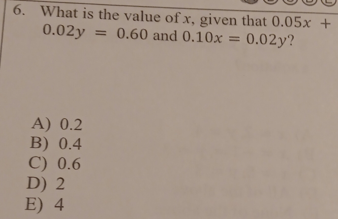 What is the value of x, given that 0.05x+
0.02y=0.60 and 0.10x=0.02y ?
A) 0.2
B) 0.4
C) 0.6
D) 2
E) 4