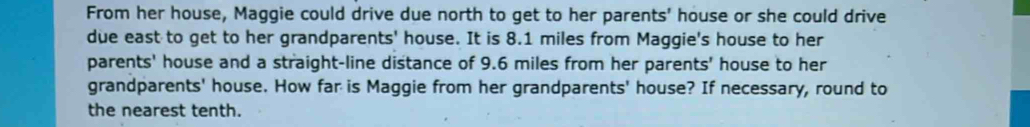 From her house, Maggie could drive due north to get to her parents' house or she could drive 
due east to get to her grandparents' house. It is 8.1 miles from Maggie's house to her 
parents' house and a straight-line distance of 9.6 miles from her parents' house to her 
grandparents' house. How far is Maggie from her grandparents' house? If necessary, round to 
the nearest tenth.