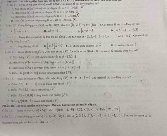PHAN HI. Câu trấc nghiệm đúng sai. Trong môi ý XJ, B)  C, 
Cầu 14. Trong không gian cho hệ toạ độ Oxyz . Các mệnh đề sau đây đùng hay sai?
C A. Mặt phẳng (Oxy) có một vectơ pháp tuyển là n=(0;0;1)
B. Mặt pháng (Oxz) có vectơ pháp tuyển là n=(0;3;0).
1 C. Mặt phẳng (O_)z) có vecto pháp tuyển là n=(-2;0;0)
D. Trục Oz có vectơ chi phương là vector a=(0;0;-2024).
Cầu 15. Trong không gian với 1 hsqrt() toạ độ Oxyz , cho a=(1;-2;3) và vector b=(1;1;-1). Các mệnh đề sau đãy đúng hay sai?
A. |a+b|=3. B. ab=-4. C. |a-b|=5. D. [a,b]=(-1;-4;3).
Cầu 16. Trong không gian với bệ trục tọa độ Oxyz  , cho ba vécto vector a=(1;2;-1),hat b=(3;-1;0),c=(1;-5;2). Các mệnh đề
sau dây đúng hay sai?
A. a cùng phương vời b . [a,b]x=0 C. a không cùng phương với b . D. a vuông gốc với b .
Câu 17. Trong không gian Oxyz , cho mặt phẳng (P):2x+3y+z-2024=0. Các mệnh đề sau đây đúng hay sai?
A. Mặt phầng : ( P) có một vectơ pháp tuyển là vector n=(2,3;1).
B. Mặt phẳng (Oxz) eó vecto pháp tuyển là n=(6;9;3).
C. Mặt phảng (Oyz) có vectơ pháp tuyển là n=(-4;-6;-2).
D. Điểm M(0;0;2024) không thuộc mặt phẳng (P)
Câu 18. Trong không gian O_x= , cho mặt phẳng (P):x+y+z-3=0. Các mệnh đề sau đây đúng hay sai?
A. Điêm M(-1;-1;-1) không thuộc mặt phẳng (P).
B. Điểm N(1;1;1) thuộc mặt phẳng (P).
C. Điểm K(-3;0;0) không thuộc mặt phẳng (P).
D. Điểm Q(0;0;-3) thuộc mặt phẳng (P).
PHẢÀN III. Câu trắc nghiệm trả lời ngắn. Mỗi câu hỏi thí sinh chỉ trả lời đáp án,
Câu 19. Trong hệ trục tọa độ Oxyz , cho A(0;1;-1),B(1;1;2),C(1;-1;0). Tinh [overline BC,overline BD].
Cầu 20. Trong không gian với hệ trục tọa độ Oxyz , cho A(2;0;2),B(1;-1;-2) và C(-1;1;0). Tim tọa độ vectơ / có
phương vuông gắc với hai vecto AB và AC.