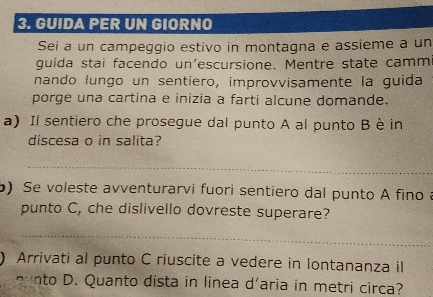 GUIDA PER UN GIORNO 
Sei a un campeggio estivo in montagna e assieme a un 
guida stai facendo un’escursione. Mentre state camm 
nando lungo un sentiero, improvvisamente la guida 
porge una cartina e inizia a farti alcune domande. 
a) Il sentiero che prosegue dal punto A al punto Bè in 
discesa o in salita? 
_ 
6) Se voleste avventurarvi fuori sentiero dal punto A fino a 
punto C, che dislivello dovreste superare? 
_ 
) Arrivati al punto C riuscite a vedere in lontananza il 
p n to D. Quanto dista in linea d'aria in metri circa?