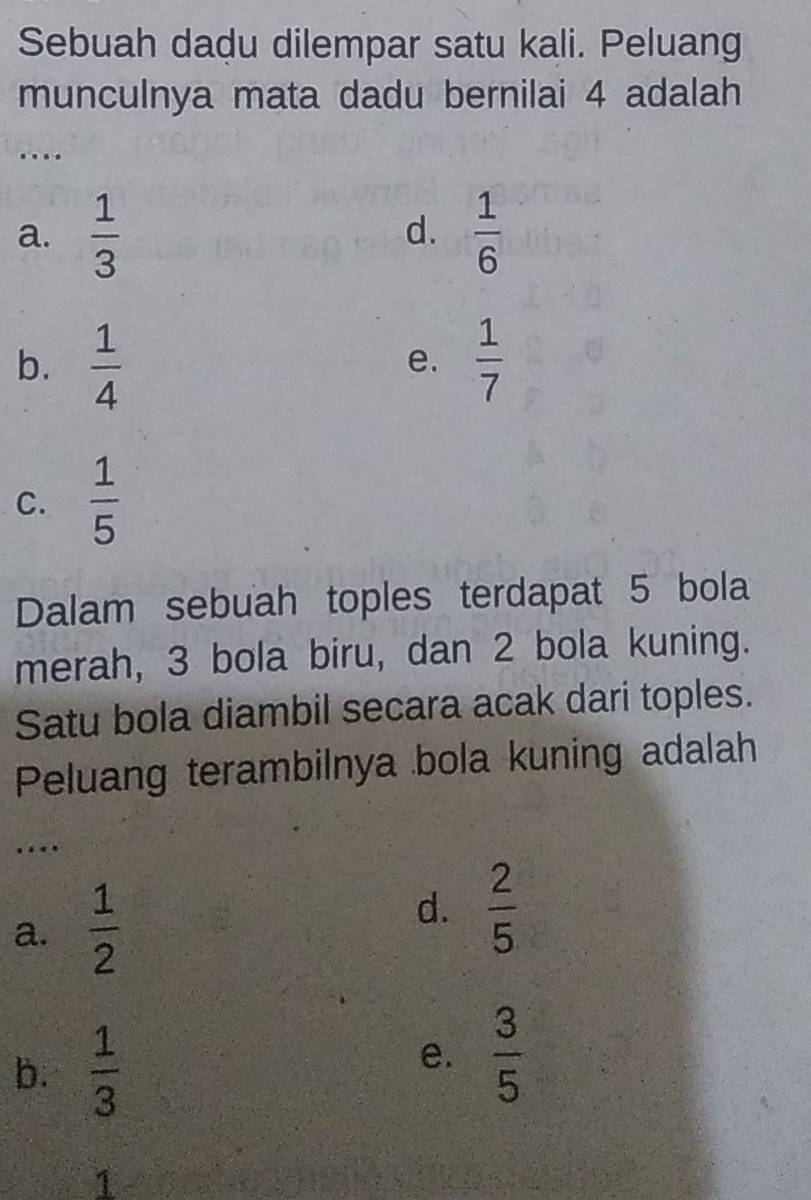 Sebuah dadu dilempar satu kali. Peluang
munculnya mata dadu bernilai 4 adalah
…
a.  1/3   1/6 
d.
b.  1/4   1/7 
e.
C.  1/5 
Dalam sebuah toples terdapat 5 bola
merah, 3 bola biru, dan 2 bola kuning.
Satu bola diambil secara acak dari toples.
Peluang terambilnya bola kuning adalah
…
d.
a.  1/2   2/5 
b.  1/3 
e.  3/5 
a
7
,