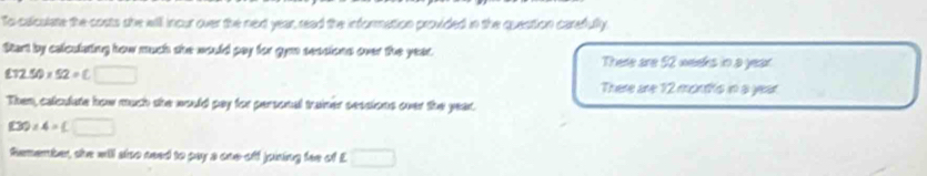 To calculate the costs she will incur over the next year, read the information provided in the question carefully 
Start by celculating how much she would pay for gym sessions over the year. There are 52 weeks in a year.
£32.50* 52=C□
There are 12 montfs in a year
Then, calculate how much she would pay for personal trainer sessions over the year.
(30)∠ 4=□
Remember, she will siso need to pay a one-off joining fee of £ □