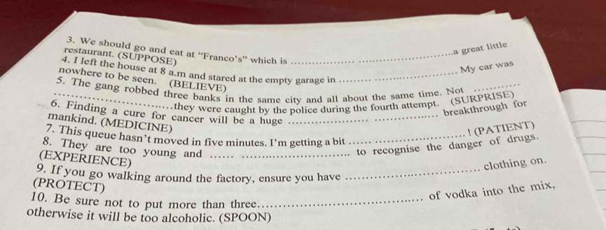 a great little 
3. We should go and eat at “Franco’s” which is_ 
restaurant. (SUPPOSE) 
My car was 
4. I left the house at 8 a.m and stared at the empty garage in_ 
nowhere to be seen. (BELIEVE) 
5. The gang robbed three banks in the same city and all about the same time. Not_ 
they were caught by the police during the fourth attempt. (SURPRISE) 
breakthrough for 
6. Finding a cure for cancer will be a huge_ 
mankind. (MEDICINE) 
7. This queue hasn’t moved in five minutes. I’m getting a bit_ 
8. They are too young and_ 
to recognise the danger of drugs. ! (PATIENT) 
(EXPERIENCE) 
clothing on. 
9. If you go walking around the factory, ensure you have_ 
(PROTECT) 
of vodka into the mix, 
10. Be sure not to put more than three_ 
otherwise it will be too alcoholic. (SPOON)