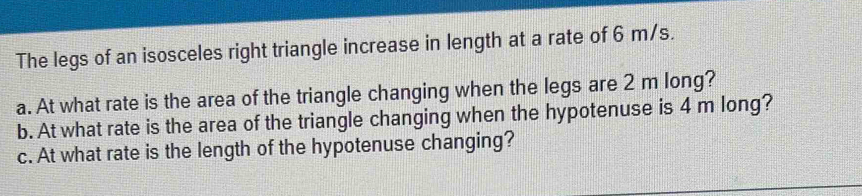 The legs of an isosceles right triangle increase in length at a rate of 6 m/s. 
a. At what rate is the area of the triangle changing when the legs are 2 m long? 
b. At what rate is the area of the triangle changing when the hypotenuse is 4 m long? 
c. At what rate is the length of the hypotenuse changing?