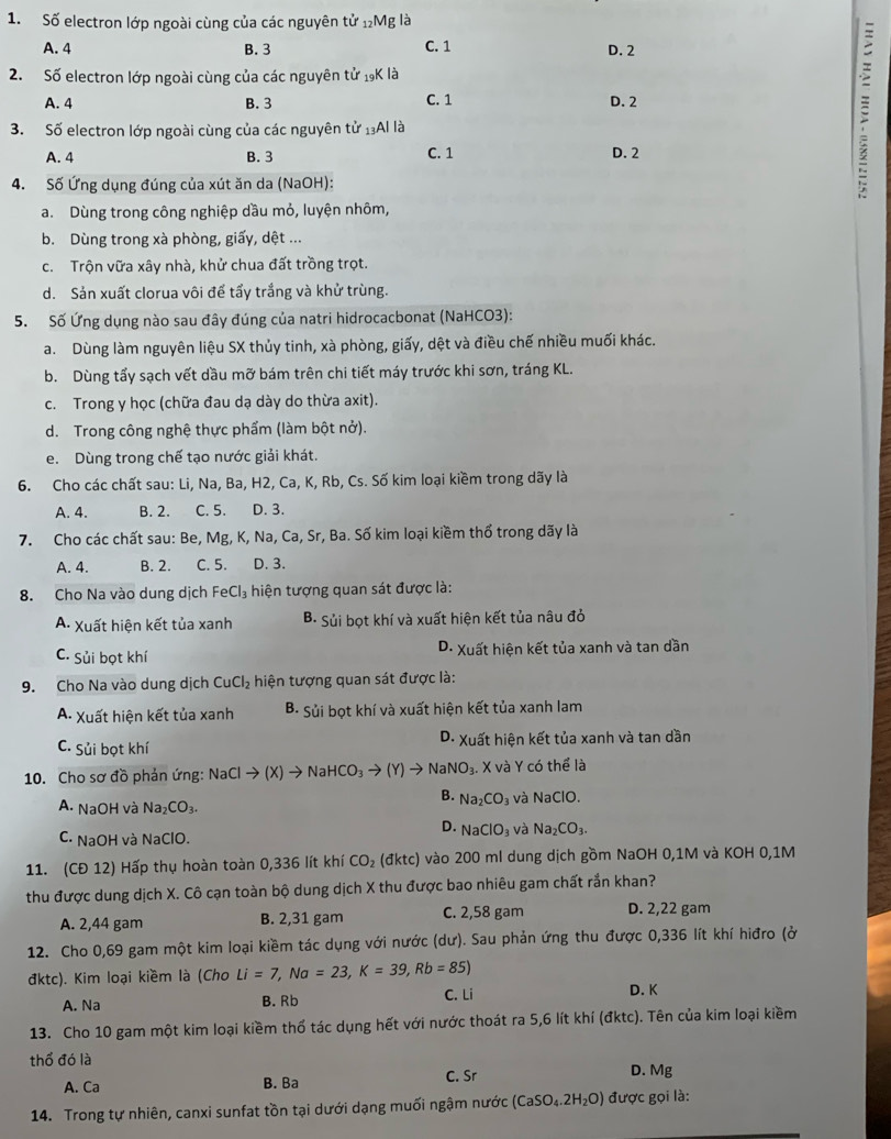 Số electron lớp ngoài cùng của các nguyên tử 12Mg là
A. 4 B. 3 C. 1 D. 2
2. Số electron lớp ngoài cùng của các nguyên tử 19K là
A. 4 B. 3 C. 1 D. 2
3. Số electron lớp ngoài cùng của các nguyên tử 13Al là
A. 4 B. 3 C. 1 D. 2
4. Số Ứng dụng đúng của xút ăn da (NaOH):

a. Dùng trong công nghiệp dầu mỏ, luyện nhôm,
b. Dùng trong xà phòng, giấy, dệt ...
c. Trộn vữa xây nhà, khử chua đất trồng trọt.
d. Sản xuất clorua vôi để tẩy trắng và khử trùng.
5. Số Ứng dụng nào sau đây đúng của natri hidrocacbonat (NaHCO3):
a. Dùng làm nguyên liệu SX thủy tinh, xà phòng, giấy, dệt và điều chế nhiều muối khác.
b. Dùng tấy sạch vết dầu mỡ bám trên chi tiết máy trước khi sơn, tráng KL.
c. Trong y học (chữa đau dạ dày do thừa axit).
d. Trong công nghệ thực phẩm (làm bột nở).
e. Dùng trong chế tạo nước giải khát.
6. Cho các chất sau: Li, Na, Ba, H2, Ca, K, Rb, Cs. Số kim loại kiềm trong dãy là
A. 4. B. 2. C. 5. D. 3.
7. Cho các chất sau: Be, Mg, K, Na, Ca, Sr, Ba. Số kim loại kiềm thổ trong dãy là
A. 4. B. 2. C. 5. D. 3.
8. Cho Na vào dung dịch FeCl_3 hiện tượng quan sát được là:
A. Xuất hiện kết tủa xanh B. Sủi bọt khí và xuất hiện kết tủa nâu đỏ
C. Sủi bọt khí D. Xuất hiện kết tủa xanh và tan dần
9. Cho Na vào dung dịch CuCl_2 hiện tượng quan sát được là:
A. Xuất hiện kết tủa xanh B. Sủi bọt khí và xuất hiện kết tủa xanh lam
C. Sủi bọt khí D. Xuất hiện kết tủa xanh và tan dần
10. Cho sơ đồ phản ứng: N NaClto (X)to NaHCO_3to (Y)to Nal NO_3. X và Y có thể là
B. Na_2CO_3
A. NaOH và Na_2CO_3. và NaClO.
D. NaClO_3 và Na_2CO_3.
C. NaOH và NaClO.
11. (CĐ 12) Hấp thụ hoàn toàn 0,336 lít khí CO_2 (đktc) vào 200 ml dung dịch gồm NaOH 0,1M và KOH 0,1M
thu được dung dịch X. Cô cạn toàn bộ dung dịch X thu được bao nhiêu gam chất rắn khan?
A. 2,44 gam B. 2,31 gam C. 2,58 gam D. 2,22 gam
12. Cho 0,69 gam một kim loại kiềm tác dụng với nước (dư). Sau phản ứng thu được 0,336 lít khí hiđro (ở
đktc). Kim loại kiềm là (Cho Li=7,Na=23,K=39,Rb=85)
A. Na B. Rb C. Li D. K
13. Cho 10 gam một kim loại kiềm thổ tác dụng hết với nước thoát ra 5,6 lít khí (đktc). Tên của kim loại kiềm
thổ đó là D. Mg
A. Ca B. Ba C. Sr
14. Trong tự nhiên, canxi sunfat tồn tại dưới dạng muối ngậm nước (CaSO_4.2H_2O) được gọi là: