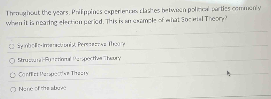 Throughout the years, Philippines experiences clashes between political parties commonly
when it is nearing election period. This is an example of what Societal Theory?
Symbolic-Interactionist Perspective Theory
Structural-Functional Perspective Theory
Conflict Perspective Theory
None of the above