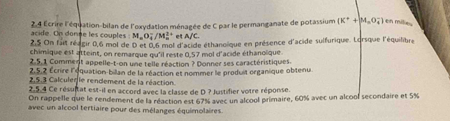 2,4 Écrire l'équation-bilan de l'oxydation ménagée de C par le permanganate de potassium (K^++M_nO_4^(-) en milieu 
acide. On donge les couples : M_n)O_4^-/M_n^(2+) et A/C. 
2,5 On fait réagir 0,6 mol de D et 0,6 mol d'acide éthanoïque en présence d'acide sulfurique. Lorsque l'équilibre 
chimique est atteint, on remarque qu'il reste 0,57 mol d'acide éthanoïque. 
2.5.1 Comment appelle-t-on une telle réaction ? Donner ses caractéristiques. 
2,5.2 Écrire l'équation-bilan de la réaction et nommer le produit organique obtenu. 
2.5.3 Calculer le rendement de la réaction. 
2.5.4 Ce résultat est-il en accord avec la classe de D ? Justifier votre réponse. 
On rappelle que le rendement de la réaction est 67% avec un alcool primaire, 60% avec un alcool secondaire et 5%
avec un alcool tertiaire pour des mélanges équimolaires.