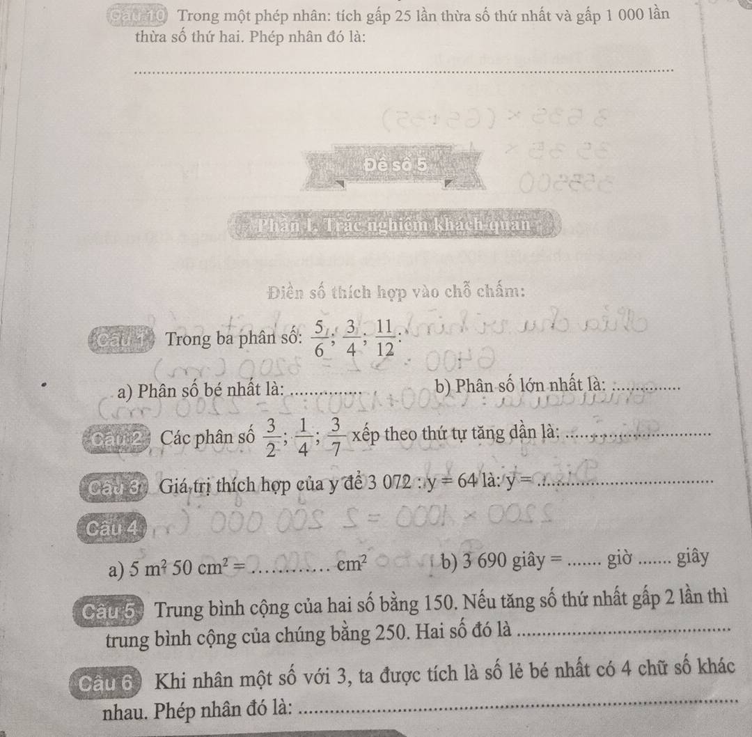 Gau 10 Trong một phép nhân: tích gấp 25 lần thừa số thứ nhất và gấp 1 000 lần 
thừa số thứ hai. Phép nhân đó là: 
_ 
Desas 
Phần I. Trắc nghiệm khách quan 
số thích hợp vào chỗ chấm: 
au 1 Trong ba phân số:  5/6 ;  3/4 ;  11/12 ; 
a) Phân số bé nhất là: b) Phân số lớn nhất là:_ 
Cáu 2 Các phân số  3/2 ;  1/4 ;  3/7 x tếp theo thứ tự tăng dần là:_ 
Gac 3) Giá trị thích hợp của y để 3 072 : y=64 là: y= _ 
Cầu 4 
a) 5m^250cm^2= _b) 3 690 giây = _giờ ....... giây
em^2
Cầu 50 Trung bình cộng của hai số bằng 150. Nếu tăng số thứ nhất gấp 2 lần thì 
trung bình cộng của chúng bằng 250. Hai số đó là_ 
_ 
Câu 60 Khi nhân một số với 3, ta được tích là số lẻ bé nhất có 4 chữ số khác 
nhau. Phép nhân đó là: